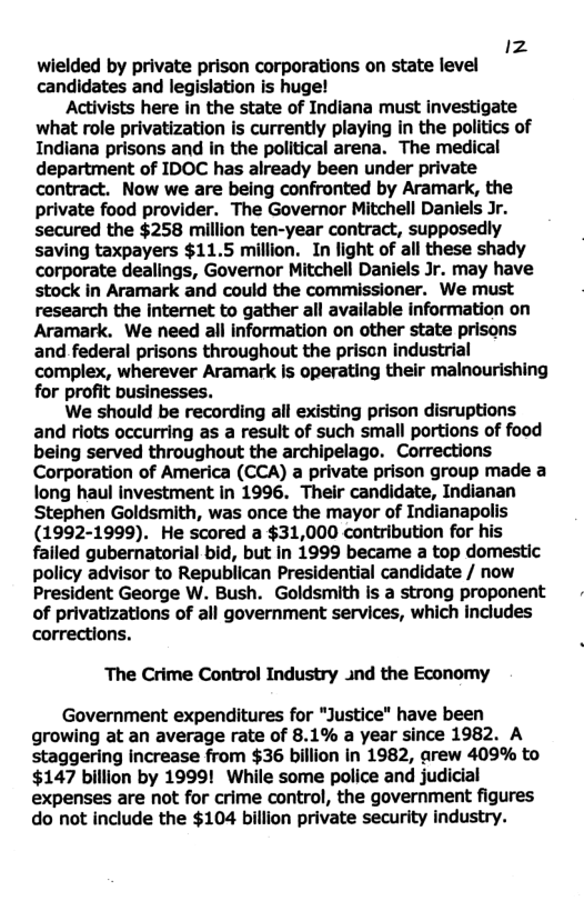 1z wielded by private prison corporations on state level candidates and legislation is huge! Activists here in the state of Indiana must investigate what role privatization is currently playing in the politics of Indiana prisons and in the political arena. The medical department of IDOC has already been under private contract. Now we are being confronted by Aramark, the private food provider. The Governor Mitchell Daniels Jr. secured the $258 million ten-year contract, supposedly saving taxpayers $11.5 million. In light of all these shady corporate dealings, Governor Mitchell Daniels Jr. may have stock in Aramark and could the commissioner. We must research the internet to gather all available information on Aramark. We need all information on other state prisons and federal prisons throughout the prison industrial complex, wherever Aramark Is operating their malnourishing for profit businesses. We should be recording all existing prison disruptions and riots occurring as a result of such small portions of food being served throughout the archipelago. Corrections Corporation of America (CCA) a private prison group made a long haul investment in 1996. Their candidate, Indianan Stephen Goldsmith, was once the mayor of Indianapolis (1992-1999). He scored a $31,000 contribution for his failed gubernatorial bid, but in 1999 became a top domestic policy advisor to Republican Presidential candidate / now President George W. Bush. Goldsmith is a strong proponent of privatizations of all government services, which includes corrections. The Crime Control Industry nd the Economy Government expenditures for "Justice" have been growing at an average rate of 8.1% a year since 1982. A staggering Increase from $36 billion in 1982, arew 409% to $147 billion by 1999! While some police and judicial expenses are not for crime control, the government figures do not include the $104 billion private security industry.